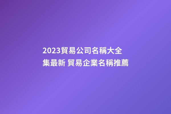2023貿易公司名稱大全集最新 貿易企業名稱推薦-第1張-公司起名-玄機派